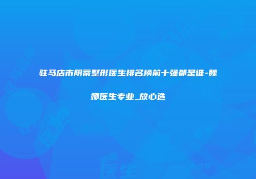 驻马店市阴蒂整形医生排名榜前十强都是谁-魏娜医生专业_放心选