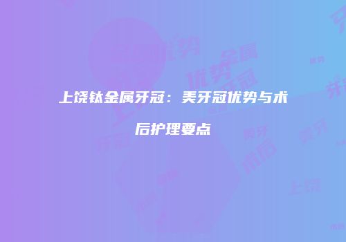 上饶钛金属牙冠：美牙冠优势与术后护理要点