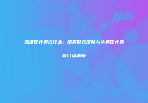 鹰潭医疗美容行业：留美整容医院与华美医疗美容门诊解析