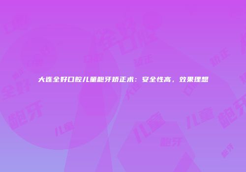 大连全好口腔儿童龅牙矫正术：安全性高，效果理想