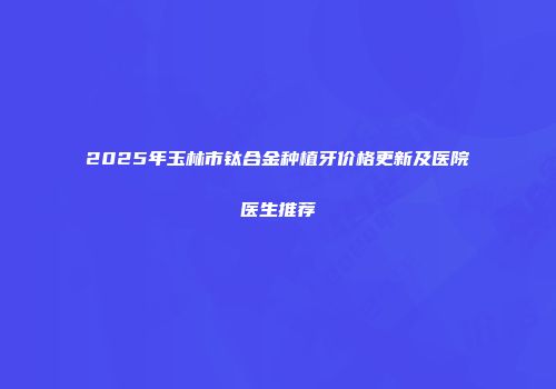 2025年玉林市钛合金种植牙价格更新及医院医生推荐