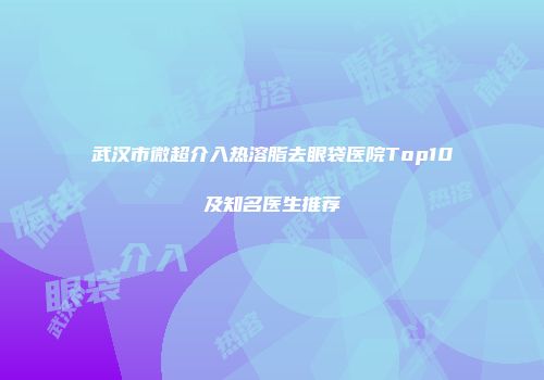 武汉市微超介入热溶脂去眼袋医院Top10及知名医生推荐