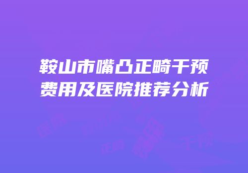 鞍山市嘴凸正畸干预费用及医院推荐分析