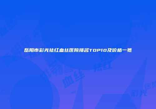 岳阳市彩光祛红血丝医院排名TOP10及价格一览