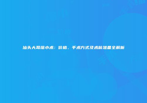 汕头大耳缩小术：价格、手术方式及术前准备全解析