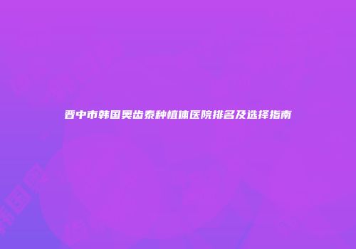 晋中市韩国奥齿泰种植体医院排名及选择指南