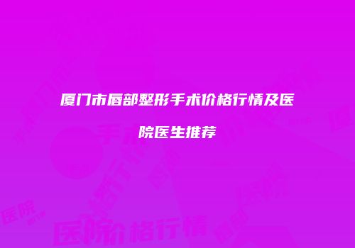 厦门市唇部整形手术价格行情及医院医生推荐