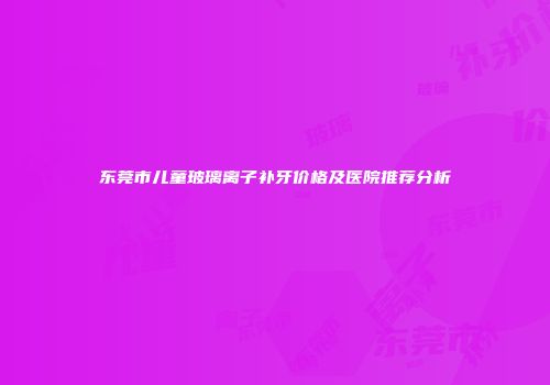 东莞市儿童玻璃离子补牙价格及医院推荐分析