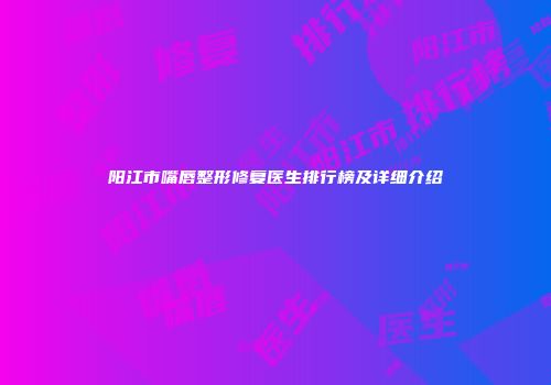 阳江市嘴唇整形修复医生排行榜及详细介绍