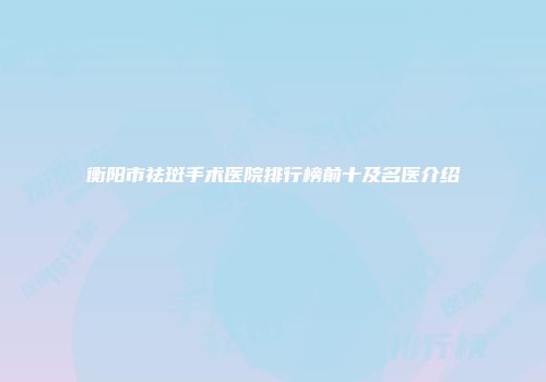 衡阳市祛斑手术医院排行榜前十及名医介绍