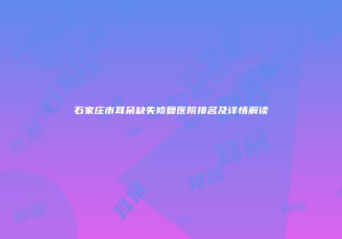 石家庄市耳朵缺失修复医院排名及详情解读