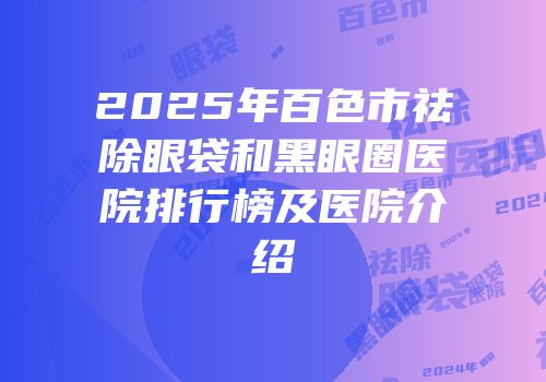 2025年百色市祛除眼袋和黑眼圈医院排行榜及医院介绍