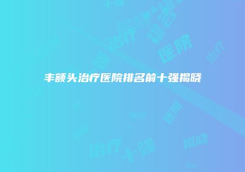 丰额头治疗医院排名前十强揭晓
