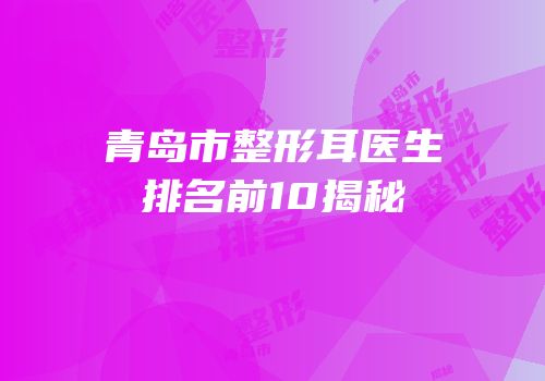 青岛市整形耳医生排名前10揭秘