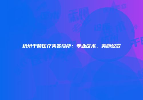 杭州千晴医疗美容诊所：专业医术，美丽蜕变