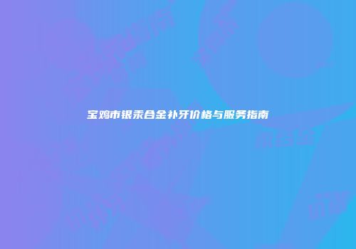 宝鸡市银汞合金补牙价格与服务指南