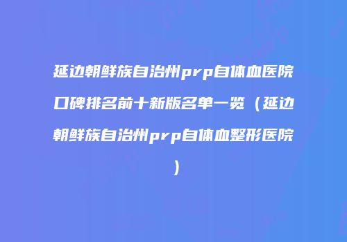延边朝鲜族自治州prp自体血医院口碑排名前十新版名单一览（延边朝鲜族自治州prp自体血整形医院）