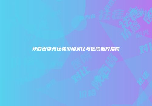 陕西省激光祛痣价格对比与医院选择指南
