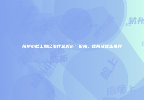杭州市脸上胎记治疗全解析：价格、医院及医生推荐