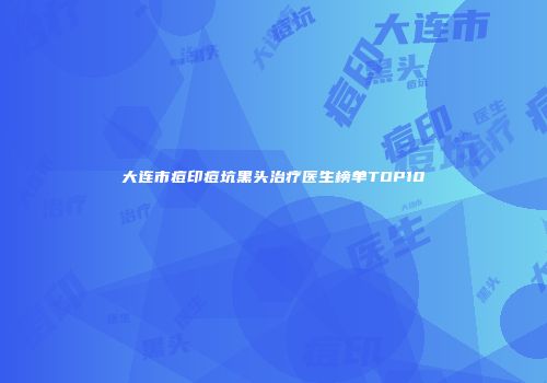 大连市痘印痘坑黑头治疗医生榜单TOP10