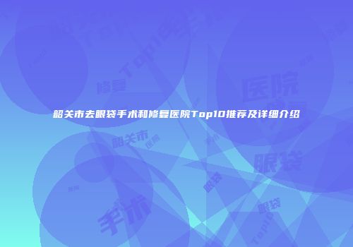 韶关市去眼袋手术和修复医院Top10推荐及详细介绍