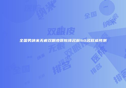 全国男纳米无痕双眼皮医院排名前50名权威预测