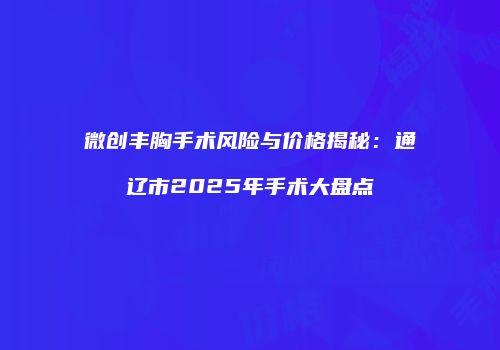微创丰胸手术风险与价格揭秘：通辽市2025年手术大盘点
