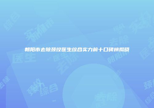 朝阳市去除颈纹医生综合实力前十口碑榜揭晓