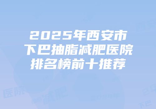 2025年西安市下巴抽脂减肥医院排名榜前十推荐