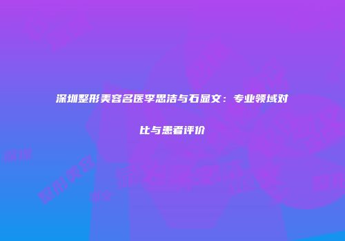 深圳整形美容名医李思洁与石显文：专业领域对比与患者评价