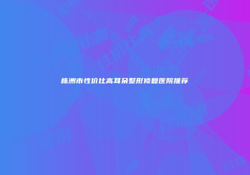 株洲市性价比高耳朵整形修复医院推荐