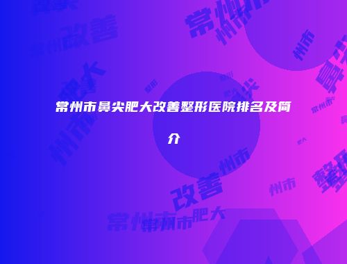 常州市鼻尖肥大改善整形医院排名及简介