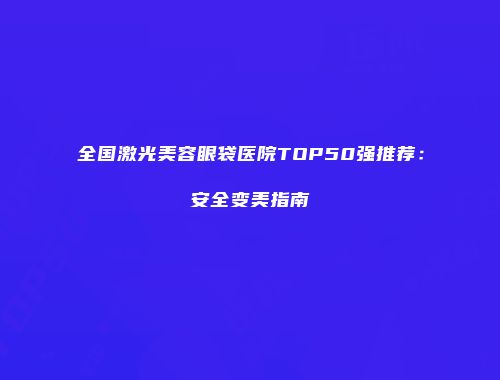 全国激光美容眼袋医院TOP50强推荐：安全变美指南