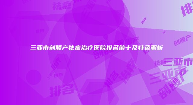 三亚市剖腹产祛疤治疗医院排名前十及特色解析
