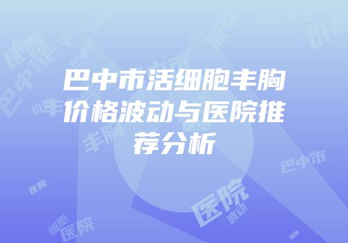 巴中市活细胞丰胸价格波动与医院推荐分析