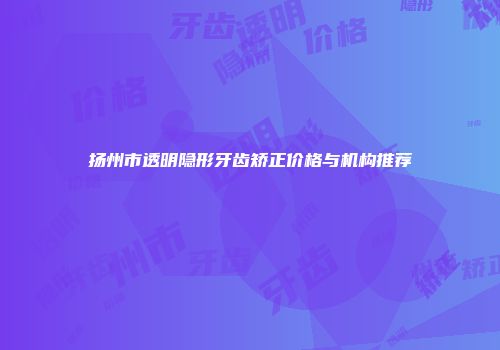 扬州市透明隐形牙齿矫正价格与机构推荐