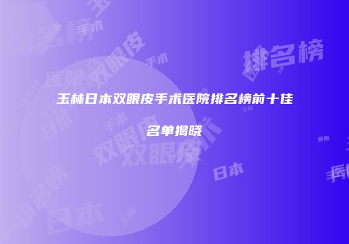 玉林日本双眼皮手术医院排名榜前十佳名单揭晓