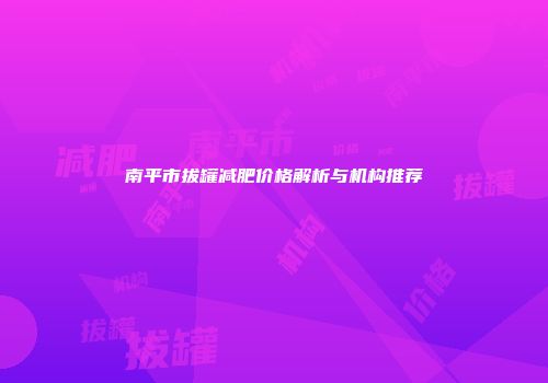南平市拔罐减肥价格解析与机构推荐