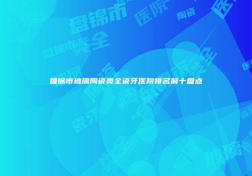 盘锦市玻璃陶瓷类全瓷牙医院排名前十盘点