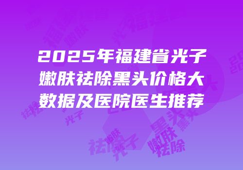 2025年福建省光子嫩肤祛除黑头价格大数据及医院医生推荐