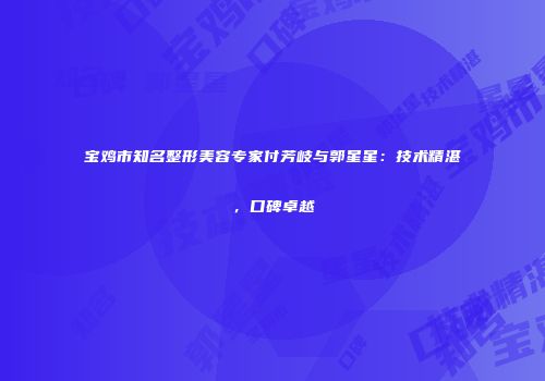 宝鸡市知名整形美容专家付芳岐与郭星星：技术精湛，口碑卓越