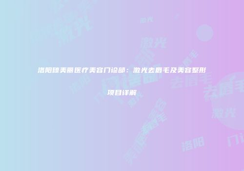 洛阳臻美丽医疗美容门诊部：激光去唇毛及美容整形项目详解