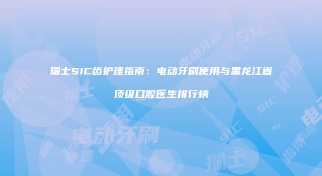 瑞士SIC齿护理指南：电动牙刷使用与黑龙江省顶级口腔医生排行榜