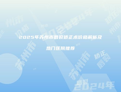 2025年苏州市唇裂矫正术价格解析及热门医院推荐