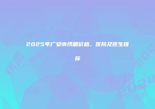 2025年广安市绣眉价格、医院及医生推荐