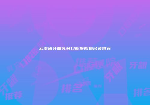 云南省牙龈乳突口腔医院排名及推荐