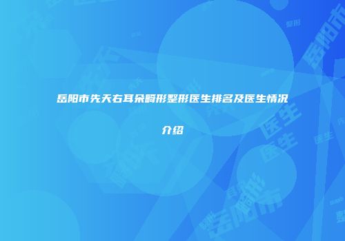 岳阳市先天右耳朵畸形整形医生排名及医生情况介绍
