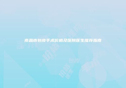 南昌市包皮手术价格及医院医生推荐指南
