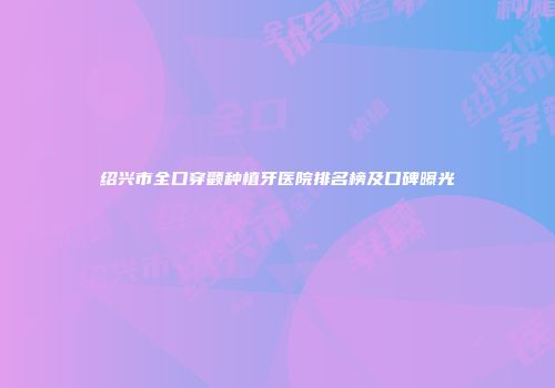 绍兴市全口穿颧种植牙医院排名榜及口碑曝光