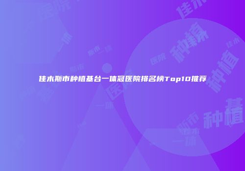 佳木斯市种植基台一体冠医院排名榜Top10推荐
